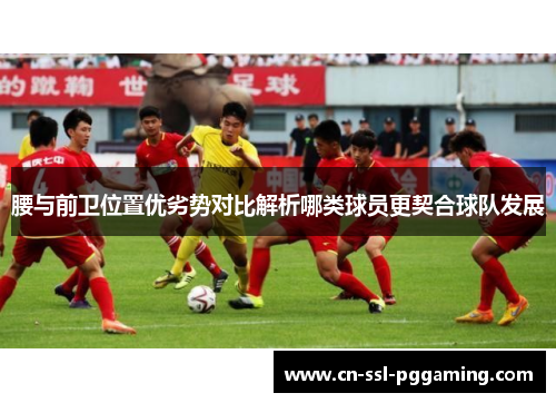 腰与前卫位置优劣势对比解析哪类球员更契合球队发展 腰与前卫位置优劣势对比解析哪类球员更契合球队发展