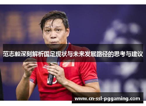 范志毅深刻解析国足现状与未来发展路径的思考与建议 范志毅深刻解析国足现状与未来发展路径的思考与建议