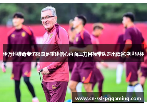 伊万科维奇专访谈国足重建信心直面压力目标带队走出低谷冲世界杯 伊万科维奇专访谈国足重建信心直面压力目标带队走出低谷冲世界杯