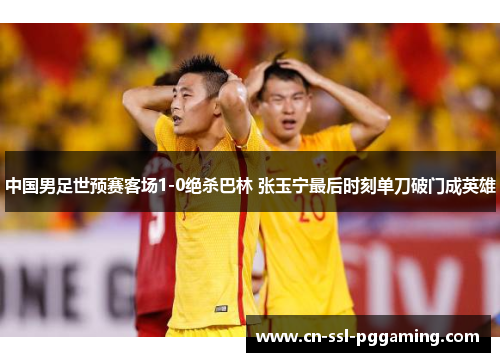 中国男足世预赛客场1-0绝杀巴林 张玉宁最后时刻单刀破门成英雄
