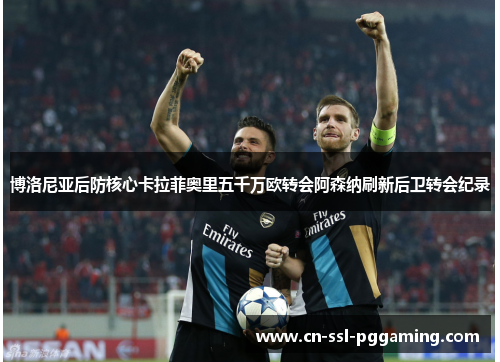 博洛尼亚后防核心卡拉菲奥里五千万欧转会阿森纳刷新后卫转会纪录